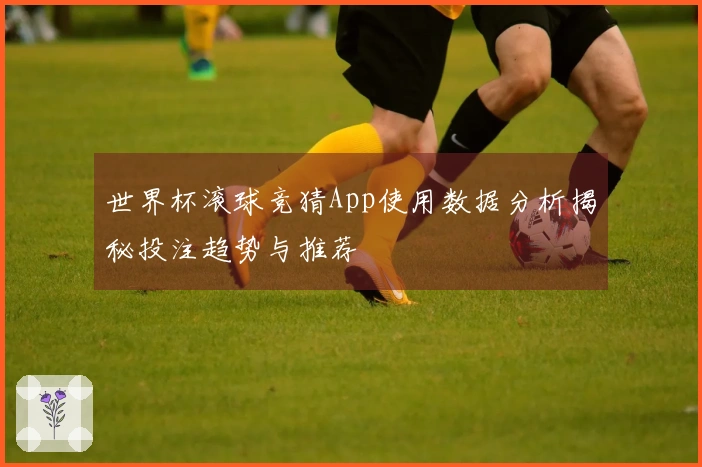 世界杯滚球竞猜App使用数据分析揭秘投注趋势与推荐